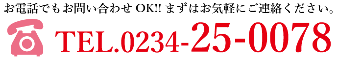 お電話でもお問い合わせOK!!まずはお気軽にご連絡ください。TEL.0234-25-0078